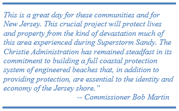 This is a great day for these communities and for New Jersey. This crucial project will protect lives and property from the kind of devastation much of this area experienced during Superstorm Sandy. The Christie Administration has remained steadfast in its commitment to building a full coastal protection system of engineered beaches that, in addition to providing protection, are essential to the identity and economy of the Jersey shore.”                                       -- Commissioner Bob Martin  