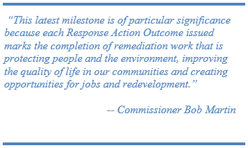  “This latest milestone is of particular significance because each Response Action Outcome issued marks the completion of remediation work that is protecting people and the environment, improving the quality of life in our communities and creating  opportunities for jobs and redevelopment.” -- Commissioner Bob Martin