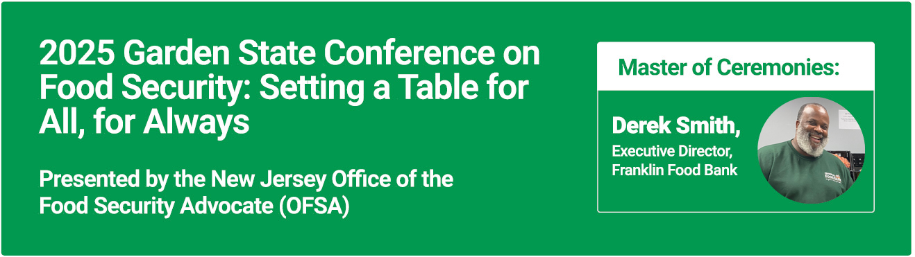 2025 Garden State Conference on Food Security: Setting a Table for All, for Always. Presented by the New Jersey Office of the Food Security Advocate (OFSA) Master of Ceremonies: Derek Smith, Executive Director, Franklin Food Bank