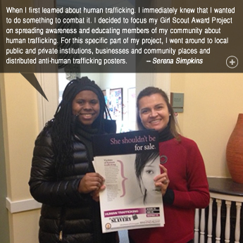 When I first learned about human trafficking. I immediately knew that I wanted to do something to combat it. I decided to focus my Girl Scout Award Project on spreading awareness and educating members of my community about human trafficking. For this specific part of my project, I went around to local public and private institutions, businesses and community places and distributed anti-human trafficking posters. -- Serena Simpkins